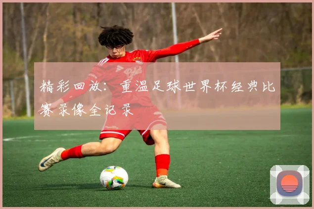 精彩回放：重温足球世界杯经典比赛录像全记录