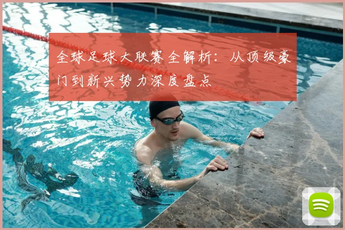 全球足球大联赛全解析：从顶级豪门到新兴势力深度盘点