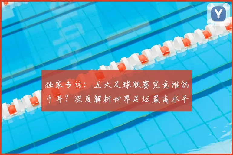 独家专访：五大足球联赛究竟谁执牛耳？深度解析世界足坛最高水平之争