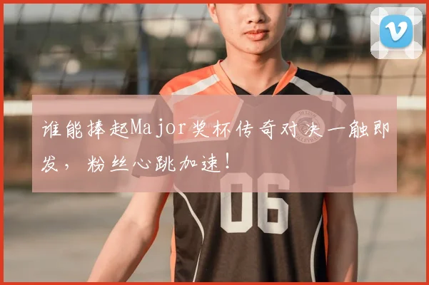 谁能捧起Major奖杯传奇对决一触即发，粉丝心跳加速！