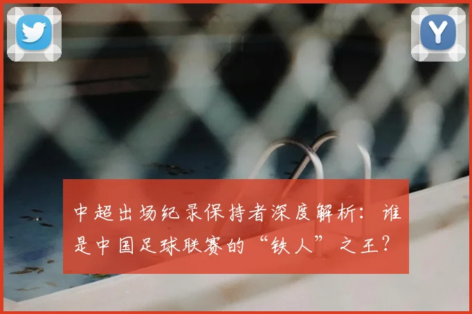 中超出场纪录保持者深度解析：谁是中国足球联赛的“铁人”之王？_20260610190339
