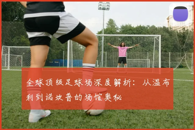 全球顶级足球场深度解析:从温布利到诺坎普的场馆奥秘