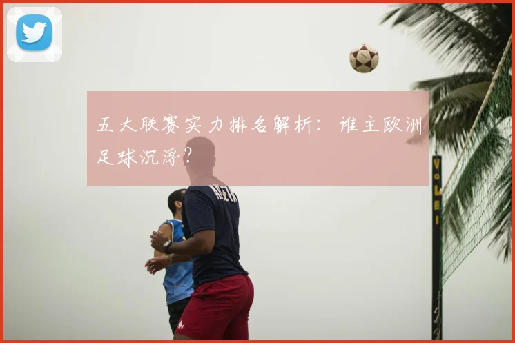 五大联赛实力排名解析:谁主欧洲足球沉浮?