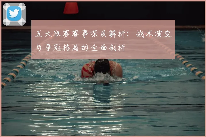 五大联赛赛事深度解析：战术演变与争冠格局的全面剖析