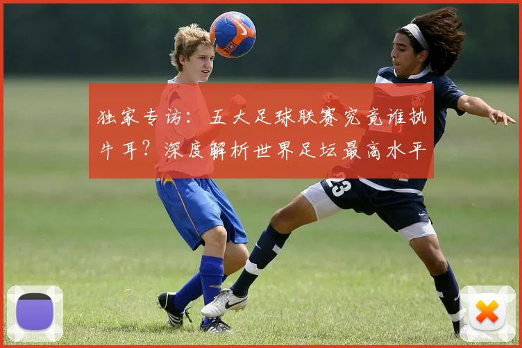 独家专访：五大足球联赛究竟谁执牛耳？深度解析世界足坛最高水平之争