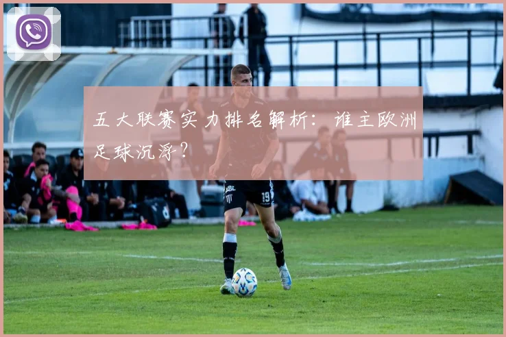 五大联赛实力排名解析:谁主欧洲足球沉浮?