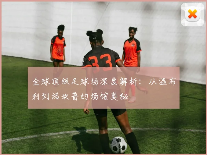 全球顶级足球场深度解析：从温布利到诺坎普的场馆奥秘