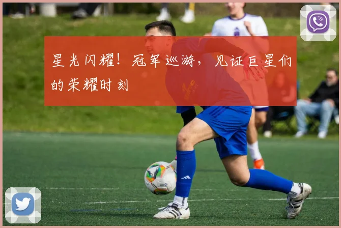 星光闪耀！冠军巡游，见证巨星们的荣耀时刻