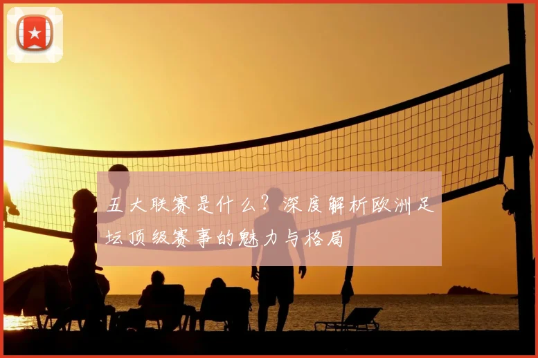 五大联赛是什么？深度解析欧洲足坛顶级赛事的魅力与格局